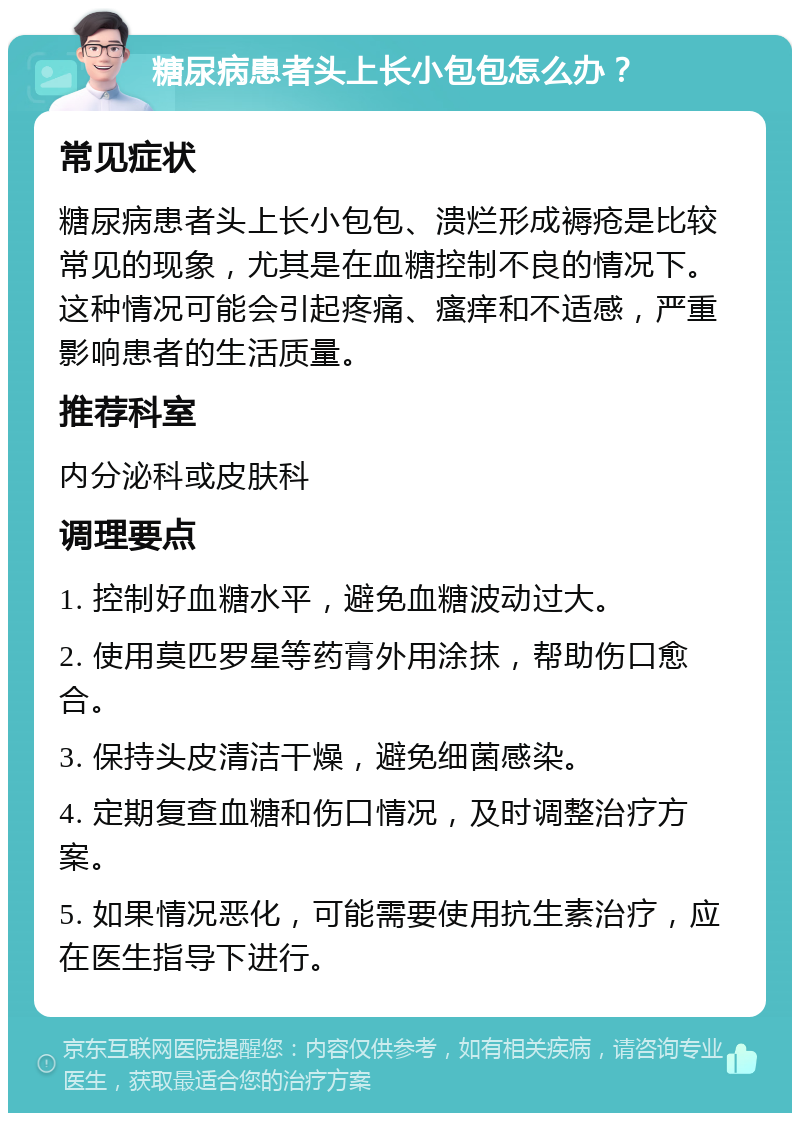 糖尿病患者头上长小包包怎么办？ 常见症状 糖尿病患者头上长小包包、溃烂形成褥疮是比较常见的现象，尤其是在血糖控制不良的情况下。这种情况可能会引起疼痛、瘙痒和不适感，严重影响患者的生活质量。 推荐科室 内分泌科或皮肤科 调理要点 1. 控制好血糖水平，避免血糖波动过大。 2. 使用莫匹罗星等药膏外用涂抹，帮助伤口愈合。 3. 保持头皮清洁干燥，避免细菌感染。 4. 定期复查血糖和伤口情况，及时调整治疗方案。 5. 如果情况恶化，可能需要使用抗生素治疗，应在医生指导下进行。