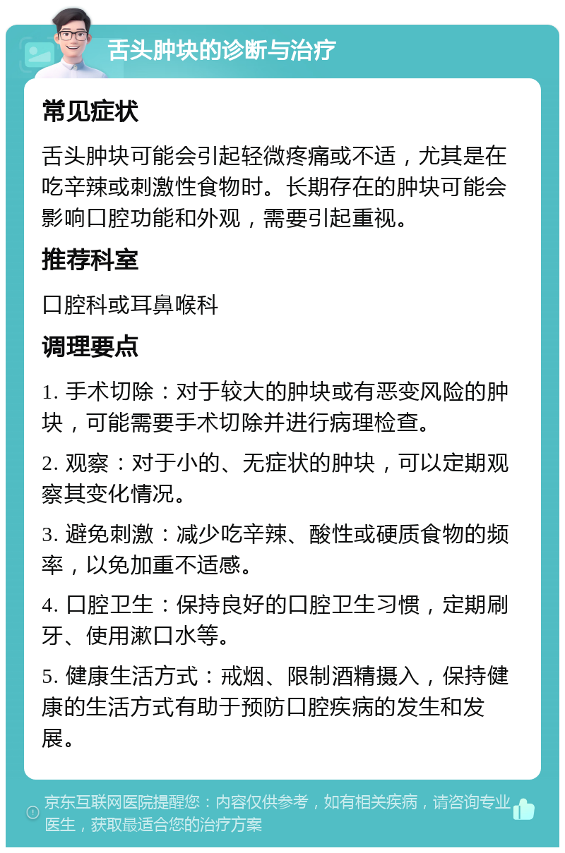 舌头肿块的诊断与治疗 常见症状 舌头肿块可能会引起轻微疼痛或不适，尤其是在吃辛辣或刺激性食物时。长期存在的肿块可能会影响口腔功能和外观，需要引起重视。 推荐科室 口腔科或耳鼻喉科 调理要点 1. 手术切除：对于较大的肿块或有恶变风险的肿块，可能需要手术切除并进行病理检查。 2. 观察：对于小的、无症状的肿块，可以定期观察其变化情况。 3. 避免刺激：减少吃辛辣、酸性或硬质食物的频率，以免加重不适感。 4. 口腔卫生：保持良好的口腔卫生习惯，定期刷牙、使用漱口水等。 5. 健康生活方式：戒烟、限制酒精摄入，保持健康的生活方式有助于预防口腔疾病的发生和发展。