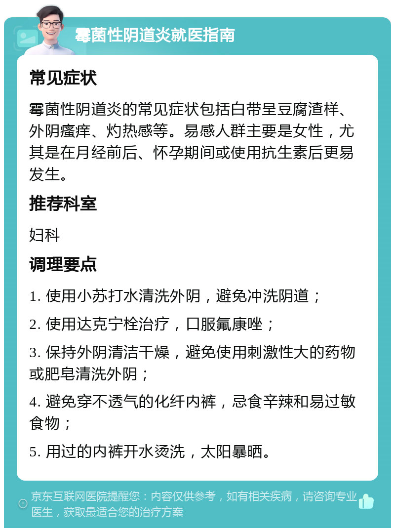 霉菌性阴道炎就医指南 常见症状 霉菌性阴道炎的常见症状包括白带呈豆腐渣样、外阴瘙痒、灼热感等。易感人群主要是女性，尤其是在月经前后、怀孕期间或使用抗生素后更易发生。 推荐科室 妇科 调理要点 1. 使用小苏打水清洗外阴，避免冲洗阴道； 2. 使用达克宁栓治疗，口服氟康唑； 3. 保持外阴清洁干燥，避免使用刺激性大的药物或肥皂清洗外阴； 4. 避免穿不透气的化纤内裤，忌食辛辣和易过敏食物； 5. 用过的内裤开水烫洗，太阳暴晒。