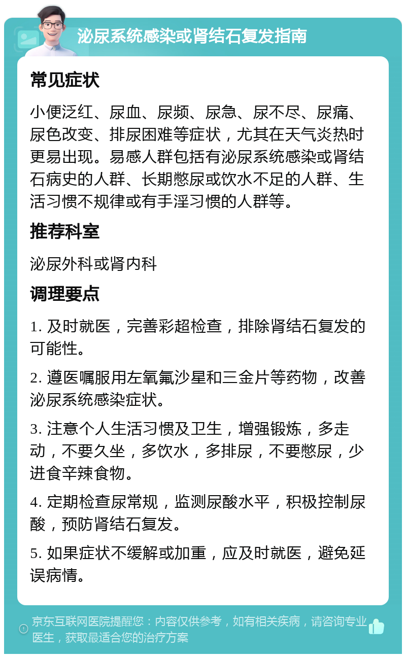 泌尿系统感染或肾结石复发指南 常见症状 小便泛红、尿血、尿频、尿急、尿不尽、尿痛、尿色改变、排尿困难等症状，尤其在天气炎热时更易出现。易感人群包括有泌尿系统感染或肾结石病史的人群、长期憋尿或饮水不足的人群、生活习惯不规律或有手淫习惯的人群等。 推荐科室 泌尿外科或肾内科 调理要点 1. 及时就医，完善彩超检查，排除肾结石复发的可能性。 2. 遵医嘱服用左氧氟沙星和三金片等药物，改善泌尿系统感染症状。 3. 注意个人生活习惯及卫生，增强锻炼，多走动，不要久坐，多饮水，多排尿，不要憋尿，少进食辛辣食物。 4. 定期检查尿常规，监测尿酸水平，积极控制尿酸，预防肾结石复发。 5. 如果症状不缓解或加重，应及时就医，避免延误病情。