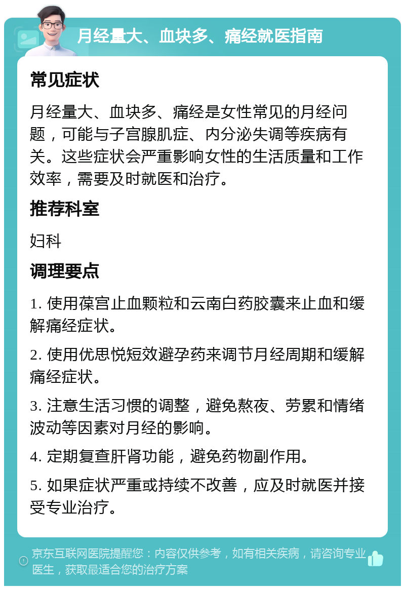 月经量大、血块多、痛经就医指南 常见症状 月经量大、血块多、痛经是女性常见的月经问题，可能与子宫腺肌症、内分泌失调等疾病有关。这些症状会严重影响女性的生活质量和工作效率，需要及时就医和治疗。 推荐科室 妇科 调理要点 1. 使用葆宫止血颗粒和云南白药胶囊来止血和缓解痛经症状。 2. 使用优思悦短效避孕药来调节月经周期和缓解痛经症状。 3. 注意生活习惯的调整，避免熬夜、劳累和情绪波动等因素对月经的影响。 4. 定期复查肝肾功能，避免药物副作用。 5. 如果症状严重或持续不改善，应及时就医并接受专业治疗。