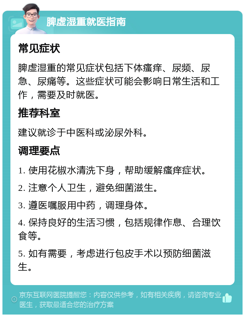 脾虚湿重就医指南 常见症状 脾虚湿重的常见症状包括下体瘙痒、尿频、尿急、尿痛等。这些症状可能会影响日常生活和工作，需要及时就医。 推荐科室 建议就诊于中医科或泌尿外科。 调理要点 1. 使用花椒水清洗下身，帮助缓解瘙痒症状。 2. 注意个人卫生，避免细菌滋生。 3. 遵医嘱服用中药，调理身体。 4. 保持良好的生活习惯，包括规律作息、合理饮食等。 5. 如有需要，考虑进行包皮手术以预防细菌滋生。