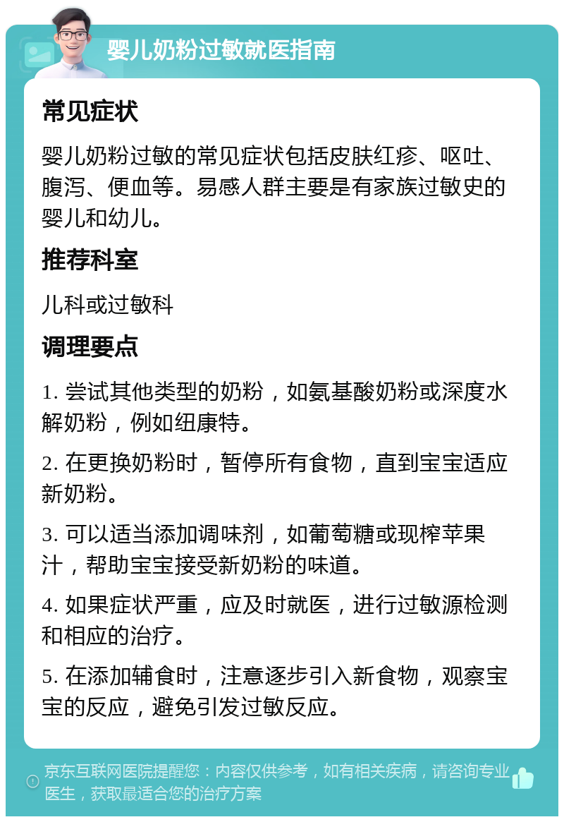 婴儿奶粉过敏就医指南 常见症状 婴儿奶粉过敏的常见症状包括皮肤红疹、呕吐、腹泻、便血等。易感人群主要是有家族过敏史的婴儿和幼儿。 推荐科室 儿科或过敏科 调理要点 1. 尝试其他类型的奶粉，如氨基酸奶粉或深度水解奶粉，例如纽康特。 2. 在更换奶粉时，暂停所有食物，直到宝宝适应新奶粉。 3. 可以适当添加调味剂，如葡萄糖或现榨苹果汁，帮助宝宝接受新奶粉的味道。 4. 如果症状严重，应及时就医，进行过敏源检测和相应的治疗。 5. 在添加辅食时，注意逐步引入新食物，观察宝宝的反应，避免引发过敏反应。