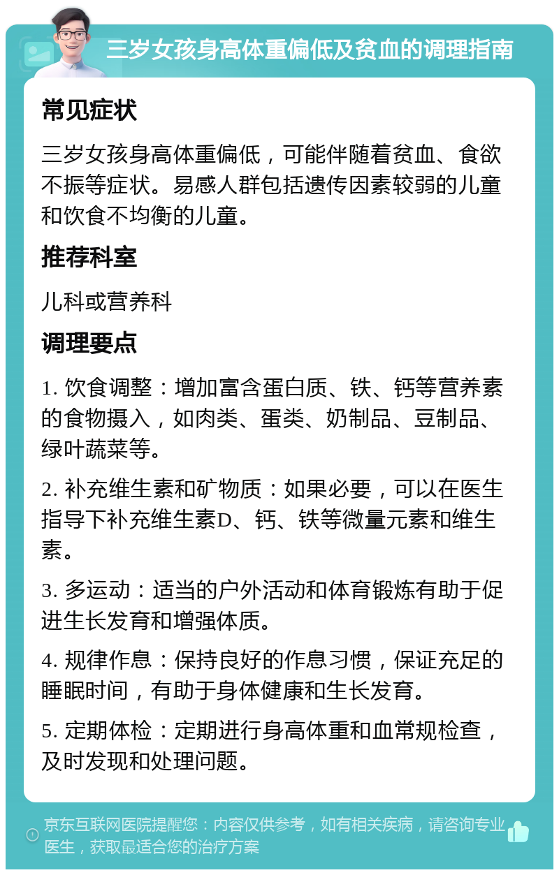 三岁女孩身高体重偏低及贫血的调理指南 常见症状 三岁女孩身高体重偏低，可能伴随着贫血、食欲不振等症状。易感人群包括遗传因素较弱的儿童和饮食不均衡的儿童。 推荐科室 儿科或营养科 调理要点 1. 饮食调整：增加富含蛋白质、铁、钙等营养素的食物摄入，如肉类、蛋类、奶制品、豆制品、绿叶蔬菜等。 2. 补充维生素和矿物质：如果必要，可以在医生指导下补充维生素D、钙、铁等微量元素和维生素。 3. 多运动：适当的户外活动和体育锻炼有助于促进生长发育和增强体质。 4. 规律作息：保持良好的作息习惯，保证充足的睡眠时间，有助于身体健康和生长发育。 5. 定期体检：定期进行身高体重和血常规检查，及时发现和处理问题。