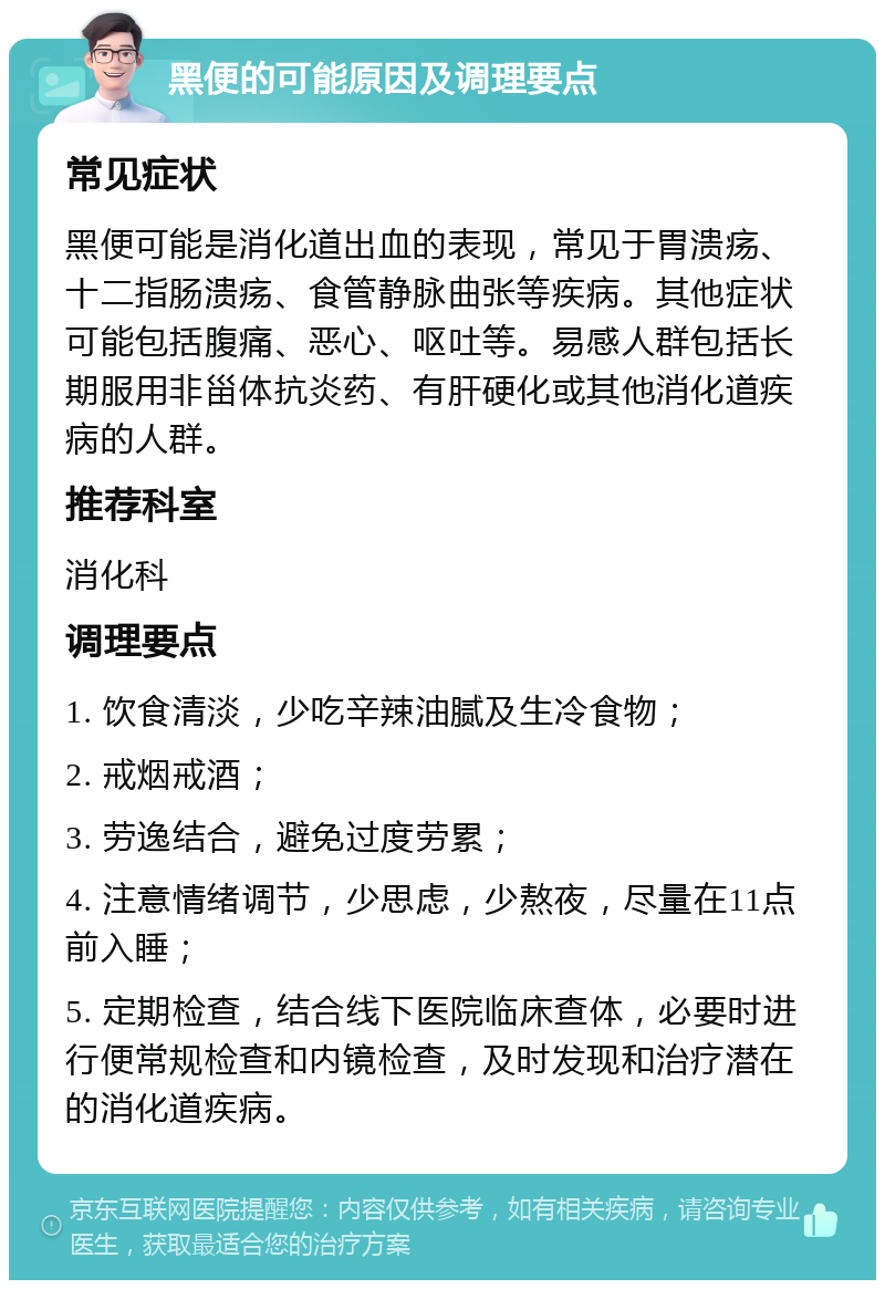 黑便的可能原因及调理要点 常见症状 黑便可能是消化道出血的表现，常见于胃溃疡、十二指肠溃疡、食管静脉曲张等疾病。其他症状可能包括腹痛、恶心、呕吐等。易感人群包括长期服用非甾体抗炎药、有肝硬化或其他消化道疾病的人群。 推荐科室 消化科 调理要点 1. 饮食清淡，少吃辛辣油腻及生冷食物； 2. 戒烟戒酒； 3. 劳逸结合，避免过度劳累； 4. 注意情绪调节，少思虑，少熬夜，尽量在11点前入睡； 5. 定期检查，结合线下医院临床查体，必要时进行便常规检查和内镜检查，及时发现和治疗潜在的消化道疾病。