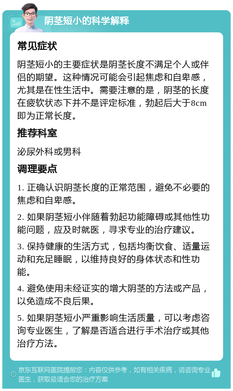 阴茎短小的科学解释 常见症状 阴茎短小的主要症状是阴茎长度不满足个人或伴侣的期望。这种情况可能会引起焦虑和自卑感，尤其是在性生活中。需要注意的是，阴茎的长度在疲软状态下并不是评定标准，勃起后大于8cm即为正常长度。 推荐科室 泌尿外科或男科 调理要点 1. 正确认识阴茎长度的正常范围，避免不必要的焦虑和自卑感。 2. 如果阴茎短小伴随着勃起功能障碍或其他性功能问题，应及时就医，寻求专业的治疗建议。 3. 保持健康的生活方式，包括均衡饮食、适量运动和充足睡眠，以维持良好的身体状态和性功能。 4. 避免使用未经证实的增大阴茎的方法或产品，以免造成不良后果。 5. 如果阴茎短小严重影响生活质量，可以考虑咨询专业医生，了解是否适合进行手术治疗或其他治疗方法。