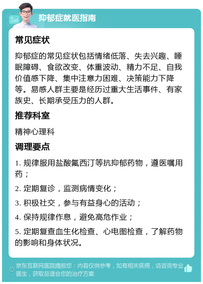 抑郁症就医指南 常见症状 抑郁症的常见症状包括情绪低落、失去兴趣、睡眠障碍、食欲改变、体重波动、精力不足、自我价值感下降、集中注意力困难、决策能力下降等。易感人群主要是经历过重大生活事件、有家族史、长期承受压力的人群。 推荐科室 精神心理科 调理要点 1. 规律服用盐酸氟西汀等抗抑郁药物，遵医嘱用药； 2. 定期复诊，监测病情变化； 3. 积极社交，参与有益身心的活动； 4. 保持规律作息，避免高危作业； 5. 定期复查血生化检查、心电图检查，了解药物的影响和身体状况。