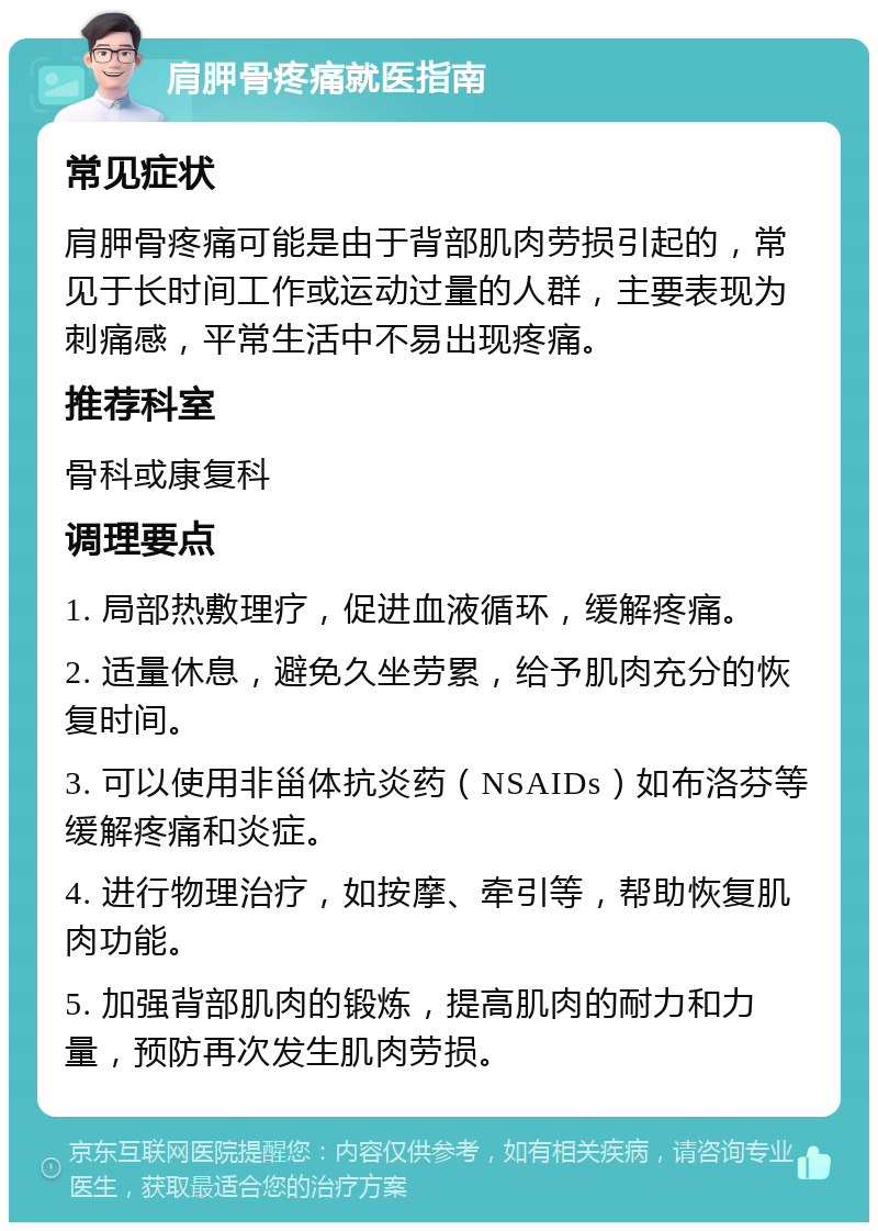 肩胛骨疼痛就医指南 常见症状 肩胛骨疼痛可能是由于背部肌肉劳损引起的，常见于长时间工作或运动过量的人群，主要表现为刺痛感，平常生活中不易出现疼痛。 推荐科室 骨科或康复科 调理要点 1. 局部热敷理疗，促进血液循环，缓解疼痛。 2. 适量休息，避免久坐劳累，给予肌肉充分的恢复时间。 3. 可以使用非甾体抗炎药（NSAIDs）如布洛芬等缓解疼痛和炎症。 4. 进行物理治疗，如按摩、牵引等，帮助恢复肌肉功能。 5. 加强背部肌肉的锻炼，提高肌肉的耐力和力量，预防再次发生肌肉劳损。