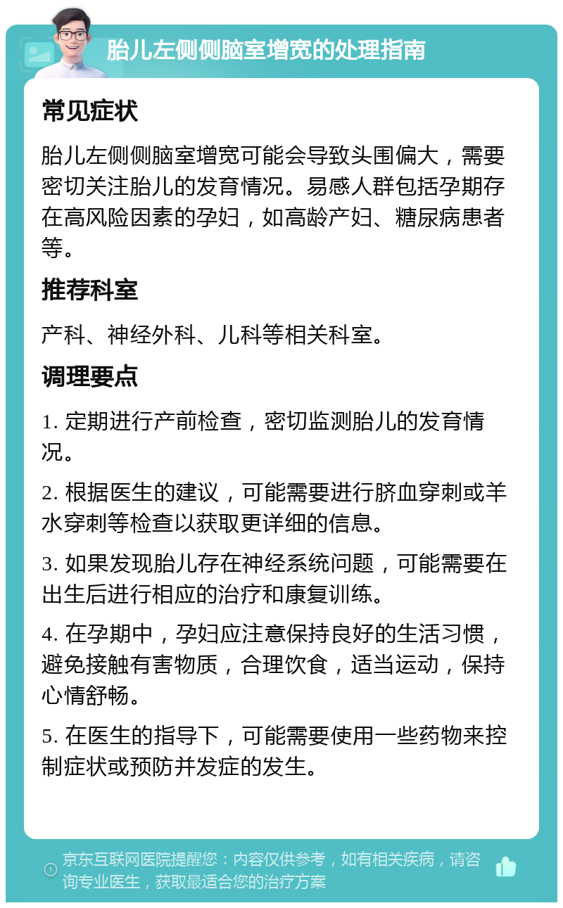 胎儿左侧侧脑室增宽的处理指南 常见症状 胎儿左侧侧脑室增宽可能会导致头围偏大，需要密切关注胎儿的发育情况。易感人群包括孕期存在高风险因素的孕妇，如高龄产妇、糖尿病患者等。 推荐科室 产科、神经外科、儿科等相关科室。 调理要点 1. 定期进行产前检查，密切监测胎儿的发育情况。 2. 根据医生的建议，可能需要进行脐血穿刺或羊水穿刺等检查以获取更详细的信息。 3. 如果发现胎儿存在神经系统问题，可能需要在出生后进行相应的治疗和康复训练。 4. 在孕期中，孕妇应注意保持良好的生活习惯，避免接触有害物质，合理饮食，适当运动，保持心情舒畅。 5. 在医生的指导下，可能需要使用一些药物来控制症状或预防并发症的发生。