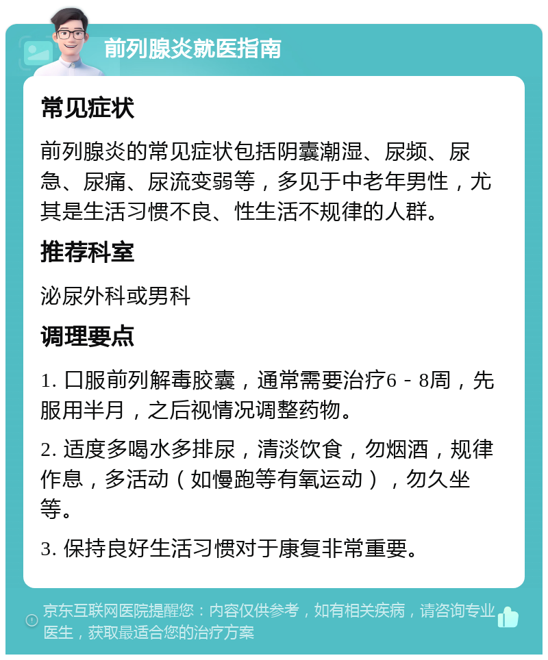 前列腺炎就医指南 常见症状 前列腺炎的常见症状包括阴囊潮湿、尿频、尿急、尿痛、尿流变弱等，多见于中老年男性，尤其是生活习惯不良、性生活不规律的人群。 推荐科室 泌尿外科或男科 调理要点 1. 口服前列解毒胶囊，通常需要治疗6－8周，先服用半月，之后视情况调整药物。 2. 适度多喝水多排尿，清淡饮食，勿烟酒，规律作息，多活动（如慢跑等有氧运动），勿久坐等。 3. 保持良好生活习惯对于康复非常重要。