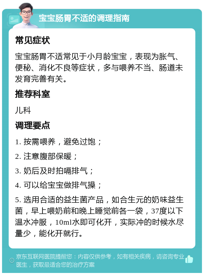 宝宝肠胃不适的调理指南 常见症状 宝宝肠胃不适常见于小月龄宝宝，表现为胀气、便秘、消化不良等症状，多与喂养不当、肠道未发育完善有关。 推荐科室 儿科 调理要点 1. 按需喂养，避免过饱； 2. 注意腹部保暖； 3. 奶后及时拍嗝排气； 4. 可以给宝宝做排气操； 5. 选用合适的益生菌产品，如合生元的奶味益生菌，早上喂奶前和晚上睡觉前各一袋，37度以下温水冲服，10ml水即可化开，实际冲的时候水尽量少，能化开就行。