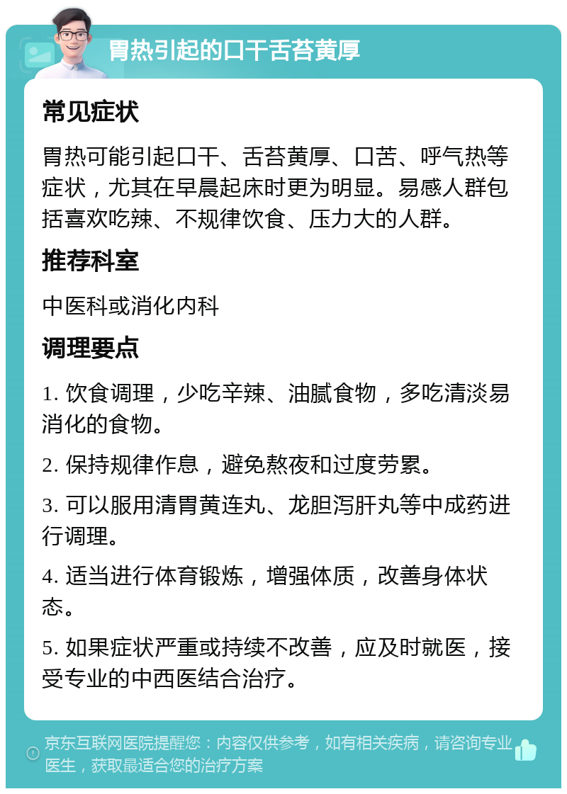 胃热引起的口干舌苔黄厚 常见症状 胃热可能引起口干、舌苔黄厚、口苦、呼气热等症状，尤其在早晨起床时更为明显。易感人群包括喜欢吃辣、不规律饮食、压力大的人群。 推荐科室 中医科或消化内科 调理要点 1. 饮食调理，少吃辛辣、油腻食物，多吃清淡易消化的食物。 2. 保持规律作息，避免熬夜和过度劳累。 3. 可以服用清胃黄连丸、龙胆泻肝丸等中成药进行调理。 4. 适当进行体育锻炼，增强体质，改善身体状态。 5. 如果症状严重或持续不改善，应及时就医，接受专业的中西医结合治疗。