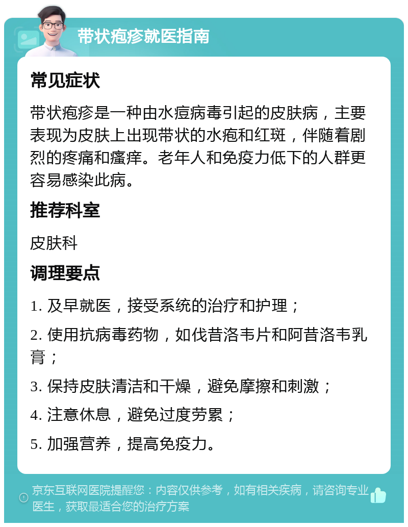 带状疱疹就医指南 常见症状 带状疱疹是一种由水痘病毒引起的皮肤病，主要表现为皮肤上出现带状的水疱和红斑，伴随着剧烈的疼痛和瘙痒。老年人和免疫力低下的人群更容易感染此病。 推荐科室 皮肤科 调理要点 1. 及早就医，接受系统的治疗和护理； 2. 使用抗病毒药物，如伐昔洛韦片和阿昔洛韦乳膏； 3. 保持皮肤清洁和干燥，避免摩擦和刺激； 4. 注意休息，避免过度劳累； 5. 加强营养，提高免疫力。