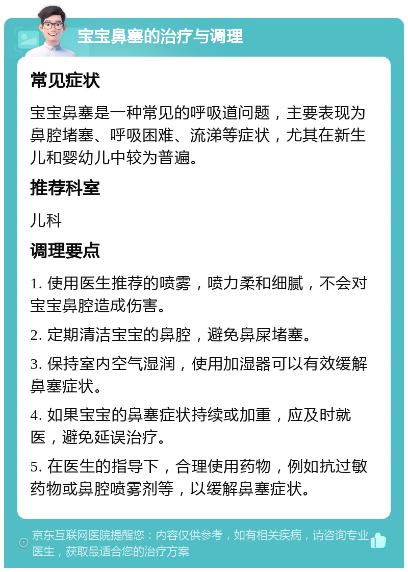 宝宝鼻塞的治疗与调理 常见症状 宝宝鼻塞是一种常见的呼吸道问题，主要表现为鼻腔堵塞、呼吸困难、流涕等症状，尤其在新生儿和婴幼儿中较为普遍。 推荐科室 儿科 调理要点 1. 使用医生推荐的喷雾，喷力柔和细腻，不会对宝宝鼻腔造成伤害。 2. 定期清洁宝宝的鼻腔，避免鼻屎堵塞。 3. 保持室内空气湿润，使用加湿器可以有效缓解鼻塞症状。 4. 如果宝宝的鼻塞症状持续或加重，应及时就医，避免延误治疗。 5. 在医生的指导下，合理使用药物，例如抗过敏药物或鼻腔喷雾剂等，以缓解鼻塞症状。