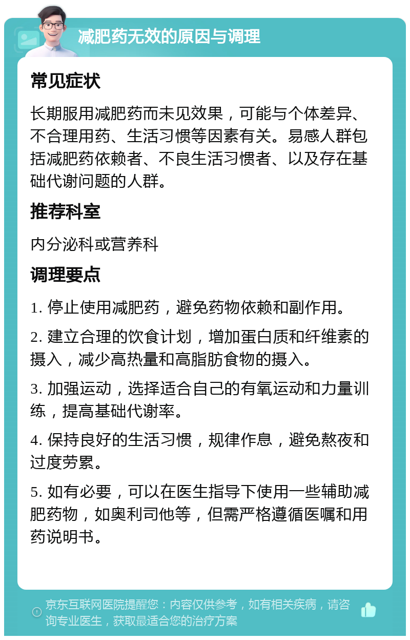 减肥药无效的原因与调理 常见症状 长期服用减肥药而未见效果，可能与个体差异、不合理用药、生活习惯等因素有关。易感人群包括减肥药依赖者、不良生活习惯者、以及存在基础代谢问题的人群。 推荐科室 内分泌科或营养科 调理要点 1. 停止使用减肥药，避免药物依赖和副作用。 2. 建立合理的饮食计划，增加蛋白质和纤维素的摄入，减少高热量和高脂肪食物的摄入。 3. 加强运动，选择适合自己的有氧运动和力量训练，提高基础代谢率。 4. 保持良好的生活习惯，规律作息，避免熬夜和过度劳累。 5. 如有必要，可以在医生指导下使用一些辅助减肥药物，如奥利司他等，但需严格遵循医嘱和用药说明书。