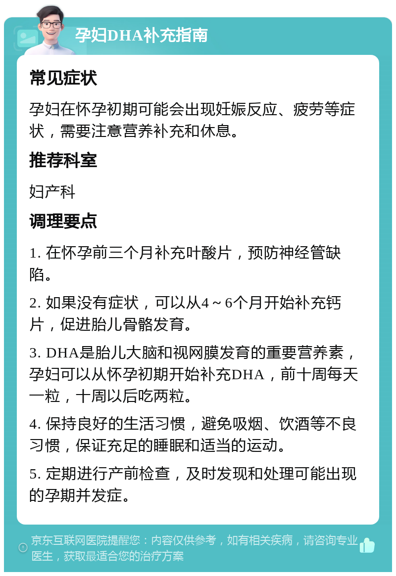 孕妇DHA补充指南 常见症状 孕妇在怀孕初期可能会出现妊娠反应、疲劳等症状，需要注意营养补充和休息。 推荐科室 妇产科 调理要点 1. 在怀孕前三个月补充叶酸片，预防神经管缺陷。 2. 如果没有症状，可以从4～6个月开始补充钙片，促进胎儿骨骼发育。 3. DHA是胎儿大脑和视网膜发育的重要营养素，孕妇可以从怀孕初期开始补充DHA，前十周每天一粒，十周以后吃两粒。 4. 保持良好的生活习惯，避免吸烟、饮酒等不良习惯，保证充足的睡眠和适当的运动。 5. 定期进行产前检查，及时发现和处理可能出现的孕期并发症。