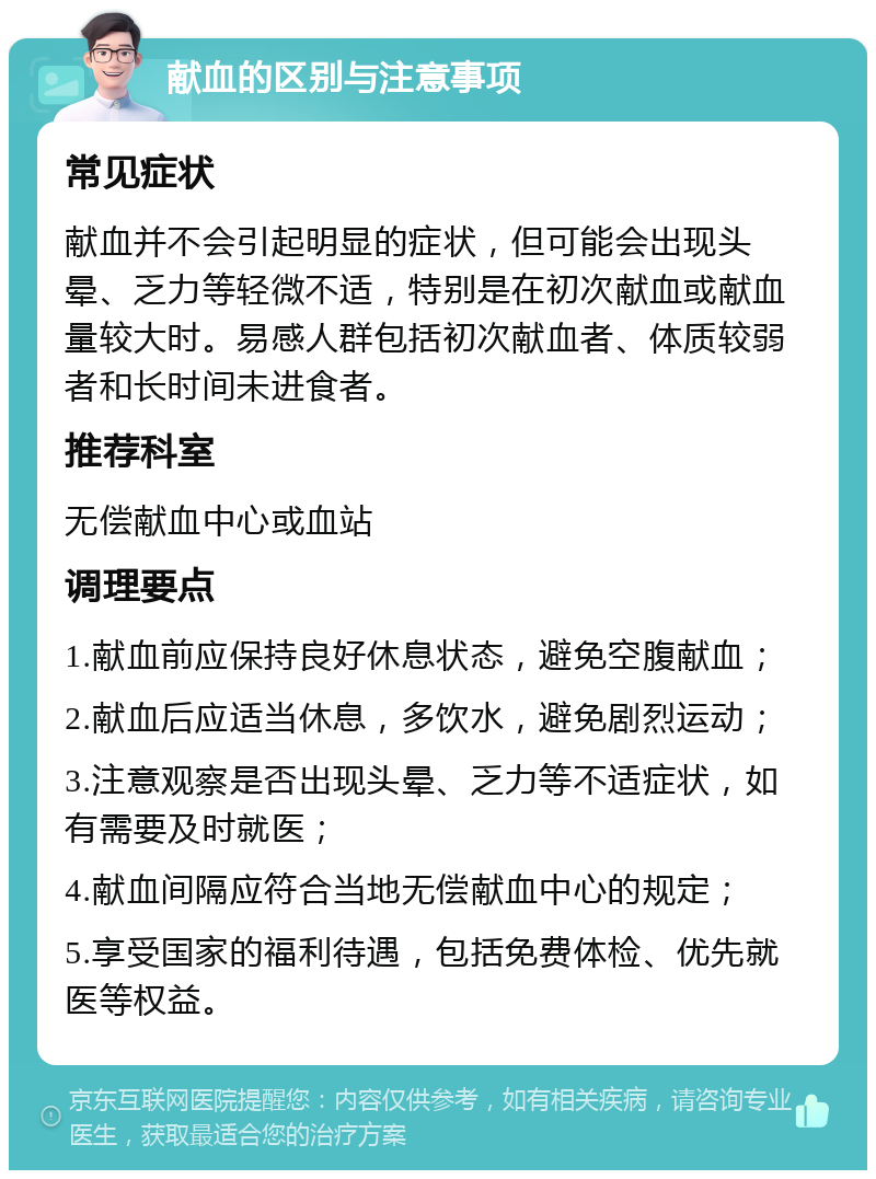 献血的区别与注意事项 常见症状 献血并不会引起明显的症状，但可能会出现头晕、乏力等轻微不适，特别是在初次献血或献血量较大时。易感人群包括初次献血者、体质较弱者和长时间未进食者。 推荐科室 无偿献血中心或血站 调理要点 1.献血前应保持良好休息状态，避免空腹献血； 2.献血后应适当休息，多饮水，避免剧烈运动； 3.注意观察是否出现头晕、乏力等不适症状，如有需要及时就医； 4.献血间隔应符合当地无偿献血中心的规定； 5.享受国家的福利待遇，包括免费体检、优先就医等权益。