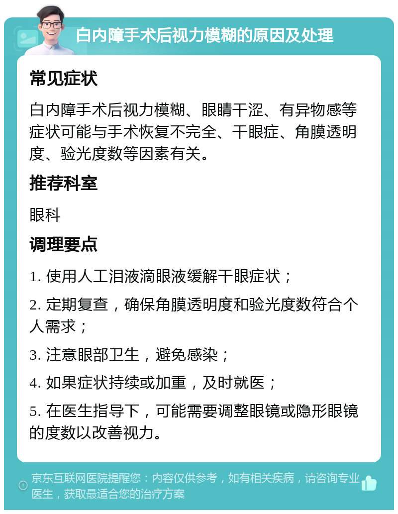 白内障手术后视力模糊的原因及处理 常见症状 白内障手术后视力模糊、眼睛干涩、有异物感等症状可能与手术恢复不完全、干眼症、角膜透明度、验光度数等因素有关。 推荐科室 眼科 调理要点 1. 使用人工泪液滴眼液缓解干眼症状； 2. 定期复查，确保角膜透明度和验光度数符合个人需求； 3. 注意眼部卫生，避免感染； 4. 如果症状持续或加重，及时就医； 5. 在医生指导下，可能需要调整眼镜或隐形眼镜的度数以改善视力。