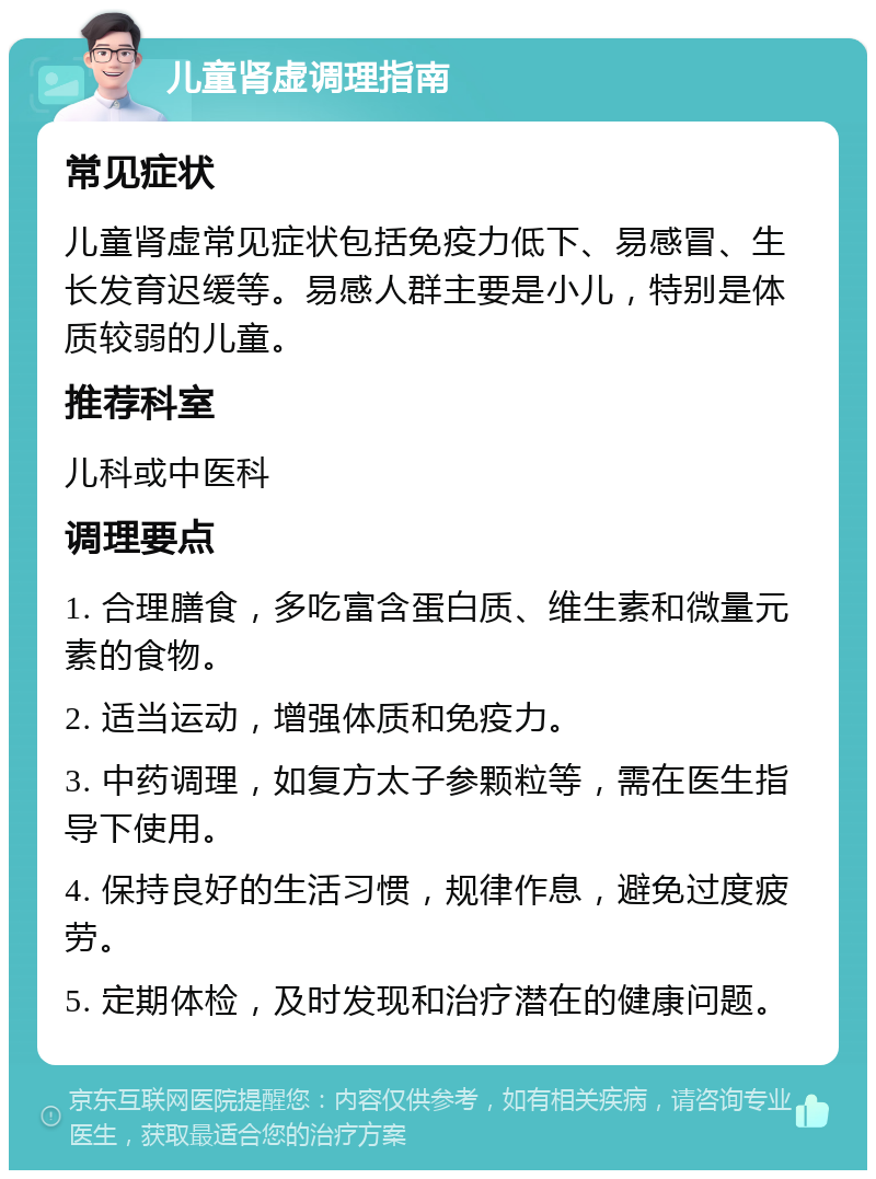 儿童肾虚调理指南 常见症状 儿童肾虚常见症状包括免疫力低下、易感冒、生长发育迟缓等。易感人群主要是小儿，特别是体质较弱的儿童。 推荐科室 儿科或中医科 调理要点 1. 合理膳食，多吃富含蛋白质、维生素和微量元素的食物。 2. 适当运动，增强体质和免疫力。 3. 中药调理，如复方太子参颗粒等，需在医生指导下使用。 4. 保持良好的生活习惯，规律作息，避免过度疲劳。 5. 定期体检，及时发现和治疗潜在的健康问题。