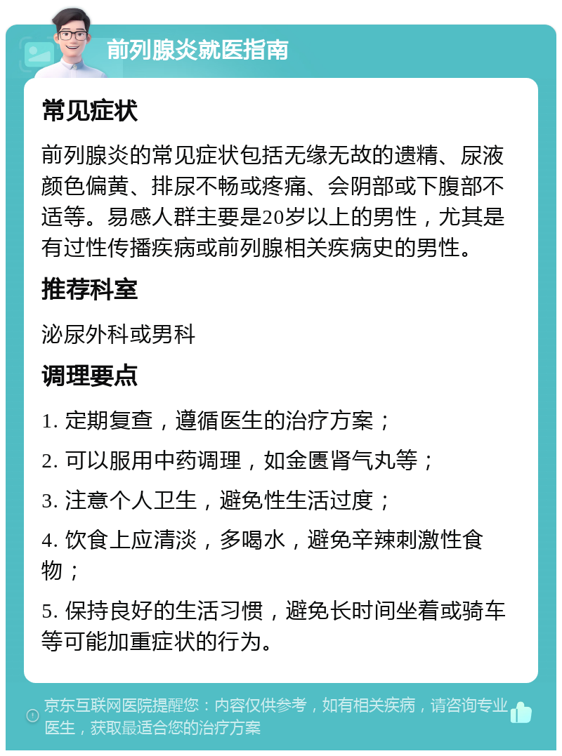 前列腺炎就医指南 常见症状 前列腺炎的常见症状包括无缘无故的遗精、尿液颜色偏黄、排尿不畅或疼痛、会阴部或下腹部不适等。易感人群主要是20岁以上的男性，尤其是有过性传播疾病或前列腺相关疾病史的男性。 推荐科室 泌尿外科或男科 调理要点 1. 定期复查，遵循医生的治疗方案； 2. 可以服用中药调理，如金匮肾气丸等； 3. 注意个人卫生，避免性生活过度； 4. 饮食上应清淡，多喝水，避免辛辣刺激性食物； 5. 保持良好的生活习惯，避免长时间坐着或骑车等可能加重症状的行为。