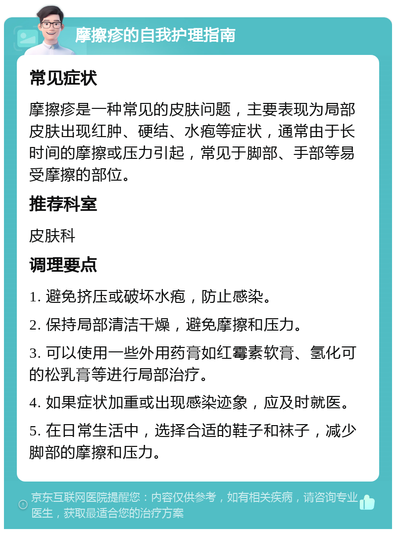 摩擦疹的自我护理指南 常见症状 摩擦疹是一种常见的皮肤问题，主要表现为局部皮肤出现红肿、硬结、水疱等症状，通常由于长时间的摩擦或压力引起，常见于脚部、手部等易受摩擦的部位。 推荐科室 皮肤科 调理要点 1. 避免挤压或破坏水疱，防止感染。 2. 保持局部清洁干燥，避免摩擦和压力。 3. 可以使用一些外用药膏如红霉素软膏、氢化可的松乳膏等进行局部治疗。 4. 如果症状加重或出现感染迹象，应及时就医。 5. 在日常生活中，选择合适的鞋子和袜子，减少脚部的摩擦和压力。