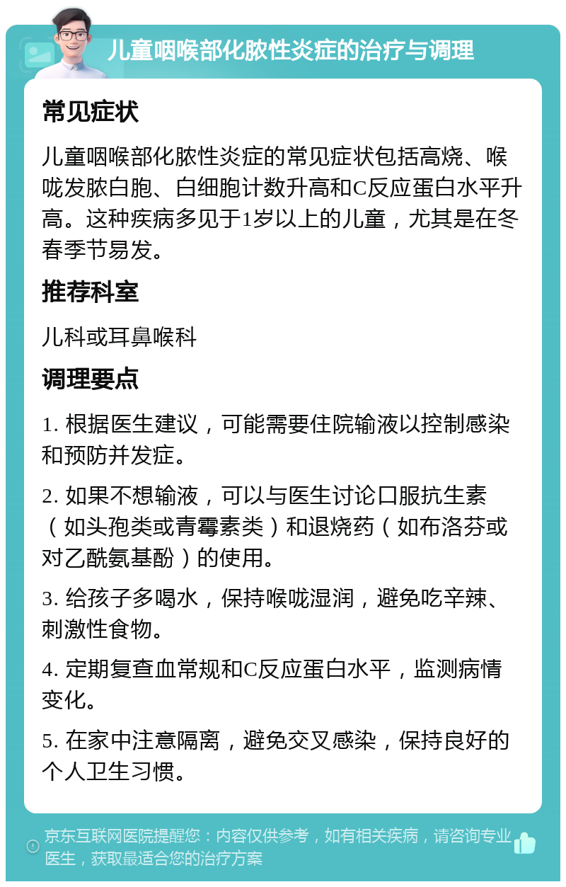 儿童咽喉部化脓性炎症的治疗与调理 常见症状 儿童咽喉部化脓性炎症的常见症状包括高烧、喉咙发脓白胞、白细胞计数升高和C反应蛋白水平升高。这种疾病多见于1岁以上的儿童，尤其是在冬春季节易发。 推荐科室 儿科或耳鼻喉科 调理要点 1. 根据医生建议，可能需要住院输液以控制感染和预防并发症。 2. 如果不想输液，可以与医生讨论口服抗生素（如头孢类或青霉素类）和退烧药（如布洛芬或对乙酰氨基酚）的使用。 3. 给孩子多喝水，保持喉咙湿润，避免吃辛辣、刺激性食物。 4. 定期复查血常规和C反应蛋白水平，监测病情变化。 5. 在家中注意隔离，避免交叉感染，保持良好的个人卫生习惯。