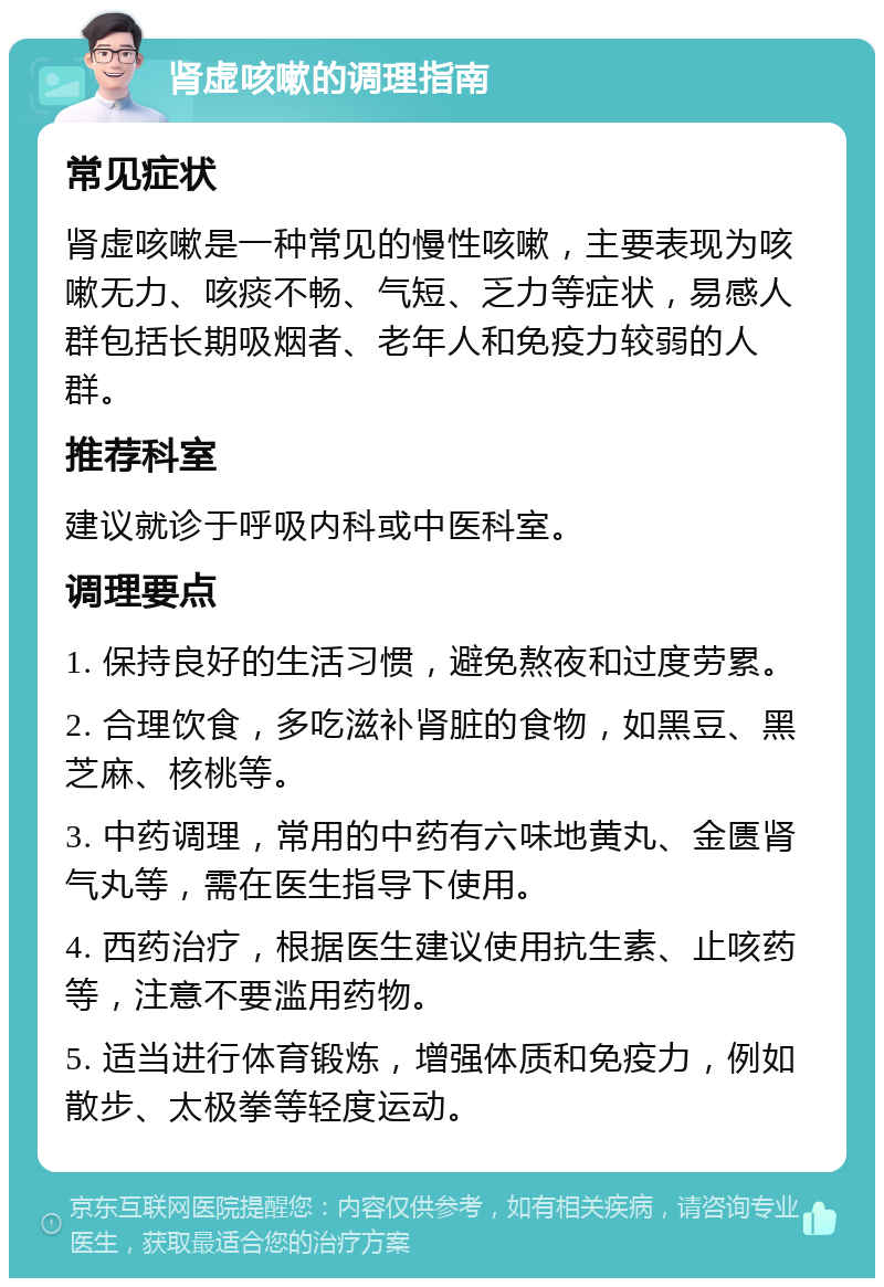 肾虚咳嗽的调理指南 常见症状 肾虚咳嗽是一种常见的慢性咳嗽，主要表现为咳嗽无力、咳痰不畅、气短、乏力等症状，易感人群包括长期吸烟者、老年人和免疫力较弱的人群。 推荐科室 建议就诊于呼吸内科或中医科室。 调理要点 1. 保持良好的生活习惯，避免熬夜和过度劳累。 2. 合理饮食，多吃滋补肾脏的食物，如黑豆、黑芝麻、核桃等。 3. 中药调理，常用的中药有六味地黄丸、金匮肾气丸等，需在医生指导下使用。 4. 西药治疗，根据医生建议使用抗生素、止咳药等，注意不要滥用药物。 5. 适当进行体育锻炼，增强体质和免疫力，例如散步、太极拳等轻度运动。