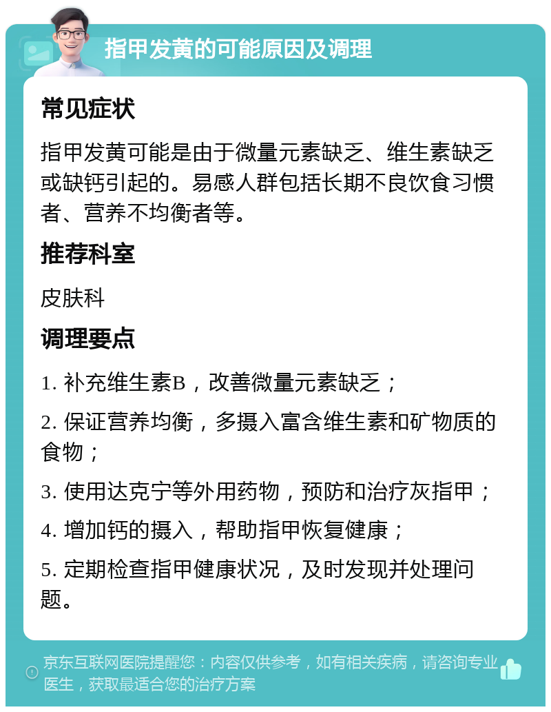 指甲发黄的可能原因及调理 常见症状 指甲发黄可能是由于微量元素缺乏、维生素缺乏或缺钙引起的。易感人群包括长期不良饮食习惯者、营养不均衡者等。 推荐科室 皮肤科 调理要点 1. 补充维生素B，改善微量元素缺乏； 2. 保证营养均衡，多摄入富含维生素和矿物质的食物； 3. 使用达克宁等外用药物，预防和治疗灰指甲； 4. 增加钙的摄入，帮助指甲恢复健康； 5. 定期检查指甲健康状况，及时发现并处理问题。