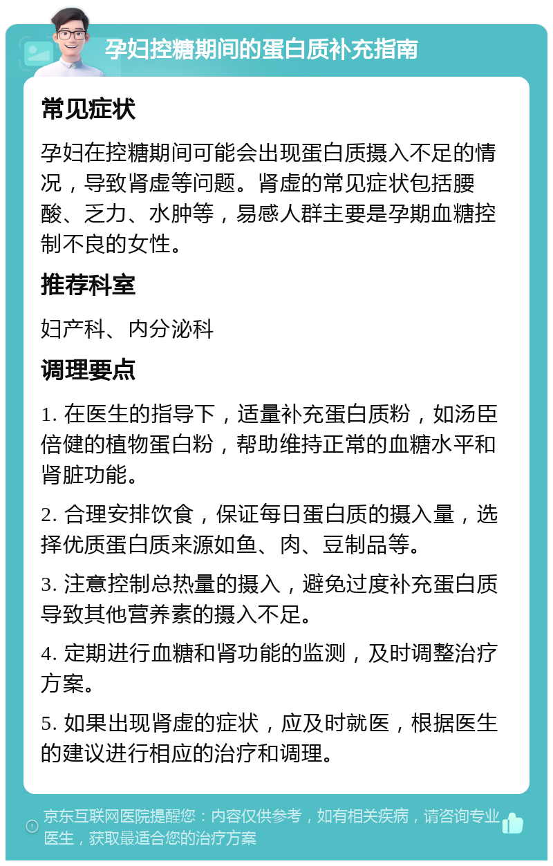 孕妇控糖期间的蛋白质补充指南 常见症状 孕妇在控糖期间可能会出现蛋白质摄入不足的情况，导致肾虚等问题。肾虚的常见症状包括腰酸、乏力、水肿等，易感人群主要是孕期血糖控制不良的女性。 推荐科室 妇产科、内分泌科 调理要点 1. 在医生的指导下，适量补充蛋白质粉，如汤臣倍健的植物蛋白粉，帮助维持正常的血糖水平和肾脏功能。 2. 合理安排饮食，保证每日蛋白质的摄入量，选择优质蛋白质来源如鱼、肉、豆制品等。 3. 注意控制总热量的摄入，避免过度补充蛋白质导致其他营养素的摄入不足。 4. 定期进行血糖和肾功能的监测，及时调整治疗方案。 5. 如果出现肾虚的症状，应及时就医，根据医生的建议进行相应的治疗和调理。