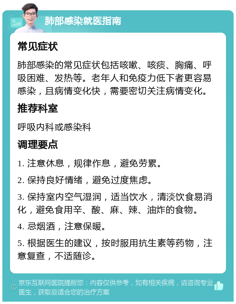 肺部感染就医指南 常见症状 肺部感染的常见症状包括咳嗽、咳痰、胸痛、呼吸困难、发热等。老年人和免疫力低下者更容易感染，且病情变化快，需要密切关注病情变化。 推荐科室 呼吸内科或感染科 调理要点 1. 注意休息，规律作息，避免劳累。 2. 保持良好情绪，避免过度焦虑。 3. 保持室内空气湿润，适当饮水，清淡饮食易消化，避免食用辛、酸、麻、辣、油炸的食物。 4. 忌烟酒，注意保暖。 5. 根据医生的建议，按时服用抗生素等药物，注意复查，不适随诊。