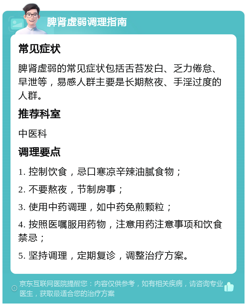 脾肾虚弱调理指南 常见症状 脾肾虚弱的常见症状包括舌苔发白、乏力倦怠、早泄等，易感人群主要是长期熬夜、手淫过度的人群。 推荐科室 中医科 调理要点 1. 控制饮食，忌口寒凉辛辣油腻食物； 2. 不要熬夜，节制房事； 3. 使用中药调理，如中药免煎颗粒； 4. 按照医嘱服用药物，注意用药注意事项和饮食禁忌； 5. 坚持调理，定期复诊，调整治疗方案。