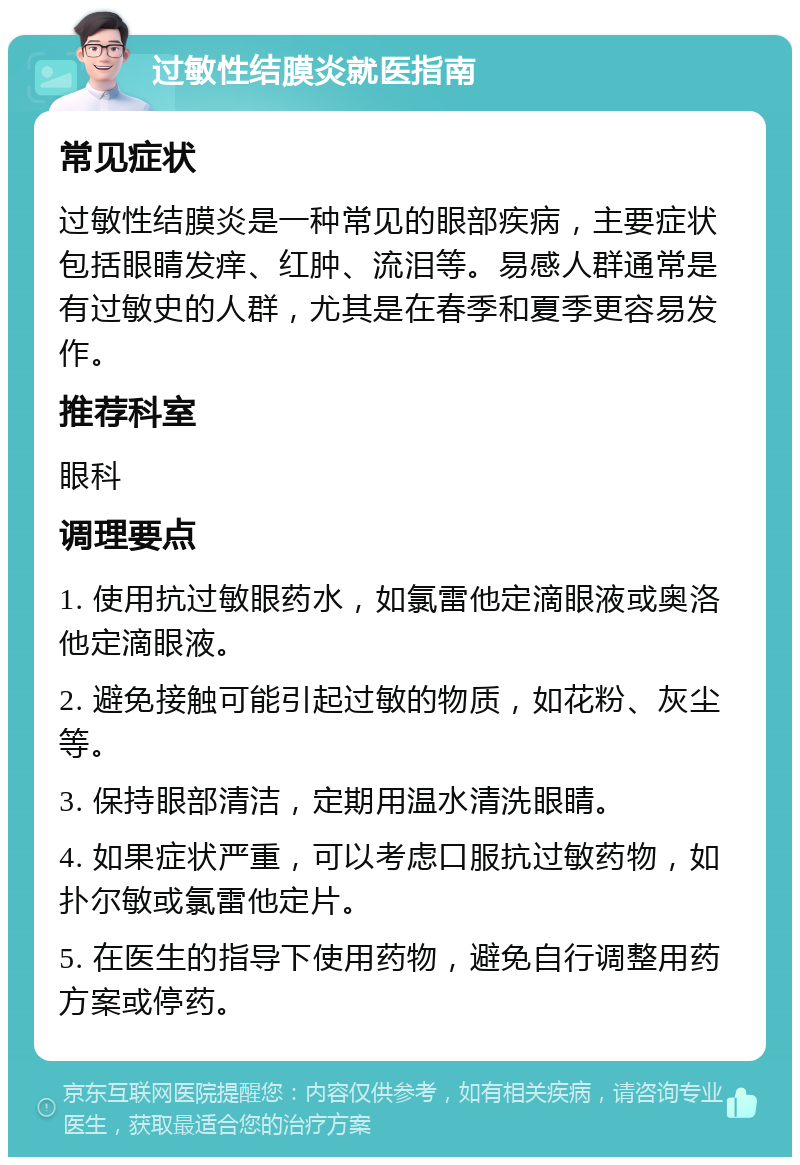 过敏性结膜炎就医指南 常见症状 过敏性结膜炎是一种常见的眼部疾病，主要症状包括眼睛发痒、红肿、流泪等。易感人群通常是有过敏史的人群，尤其是在春季和夏季更容易发作。 推荐科室 眼科 调理要点 1. 使用抗过敏眼药水，如氯雷他定滴眼液或奥洛他定滴眼液。 2. 避免接触可能引起过敏的物质，如花粉、灰尘等。 3. 保持眼部清洁，定期用温水清洗眼睛。 4. 如果症状严重，可以考虑口服抗过敏药物，如扑尔敏或氯雷他定片。 5. 在医生的指导下使用药物，避免自行调整用药方案或停药。