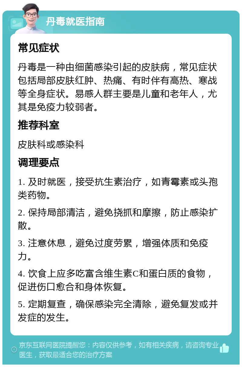 丹毒就医指南 常见症状 丹毒是一种由细菌感染引起的皮肤病，常见症状包括局部皮肤红肿、热痛、有时伴有高热、寒战等全身症状。易感人群主要是儿童和老年人，尤其是免疫力较弱者。 推荐科室 皮肤科或感染科 调理要点 1. 及时就医，接受抗生素治疗，如青霉素或头孢类药物。 2. 保持局部清洁，避免挠抓和摩擦，防止感染扩散。 3. 注意休息，避免过度劳累，增强体质和免疫力。 4. 饮食上应多吃富含维生素C和蛋白质的食物，促进伤口愈合和身体恢复。 5. 定期复查，确保感染完全清除，避免复发或并发症的发生。