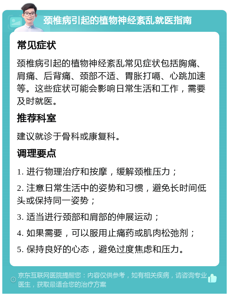 颈椎病引起的植物神经紊乱就医指南 常见症状 颈椎病引起的植物神经紊乱常见症状包括胸痛、肩痛、后背痛、颈部不适、胃胀打嗝、心跳加速等。这些症状可能会影响日常生活和工作，需要及时就医。 推荐科室 建议就诊于骨科或康复科。 调理要点 1. 进行物理治疗和按摩，缓解颈椎压力； 2. 注意日常生活中的姿势和习惯，避免长时间低头或保持同一姿势； 3. 适当进行颈部和肩部的伸展运动； 4. 如果需要，可以服用止痛药或肌肉松弛剂； 5. 保持良好的心态，避免过度焦虑和压力。