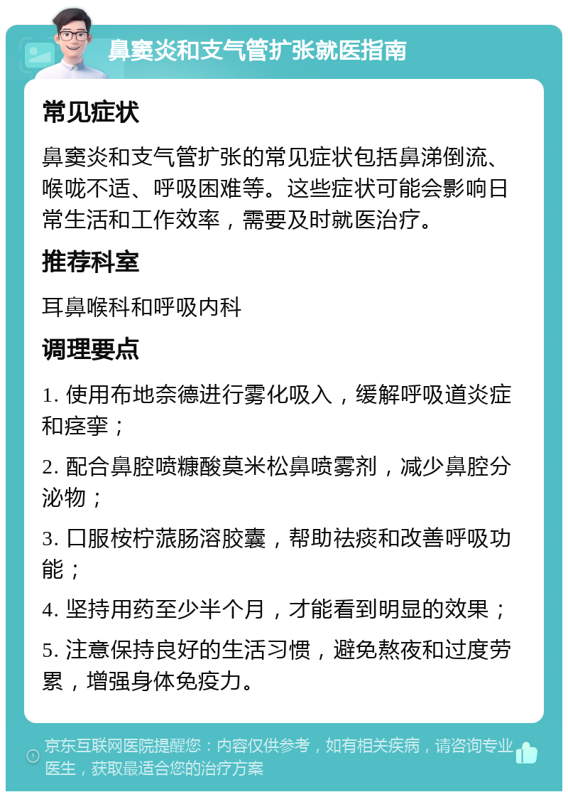 鼻窦炎和支气管扩张就医指南 常见症状 鼻窦炎和支气管扩张的常见症状包括鼻涕倒流、喉咙不适、呼吸困难等。这些症状可能会影响日常生活和工作效率，需要及时就医治疗。 推荐科室 耳鼻喉科和呼吸内科 调理要点 1. 使用布地奈德进行雾化吸入，缓解呼吸道炎症和痉挛； 2. 配合鼻腔喷糠酸莫米松鼻喷雾剂，减少鼻腔分泌物； 3. 口服桉柠蒎肠溶胶囊，帮助祛痰和改善呼吸功能； 4. 坚持用药至少半个月，才能看到明显的效果； 5. 注意保持良好的生活习惯，避免熬夜和过度劳累，增强身体免疫力。