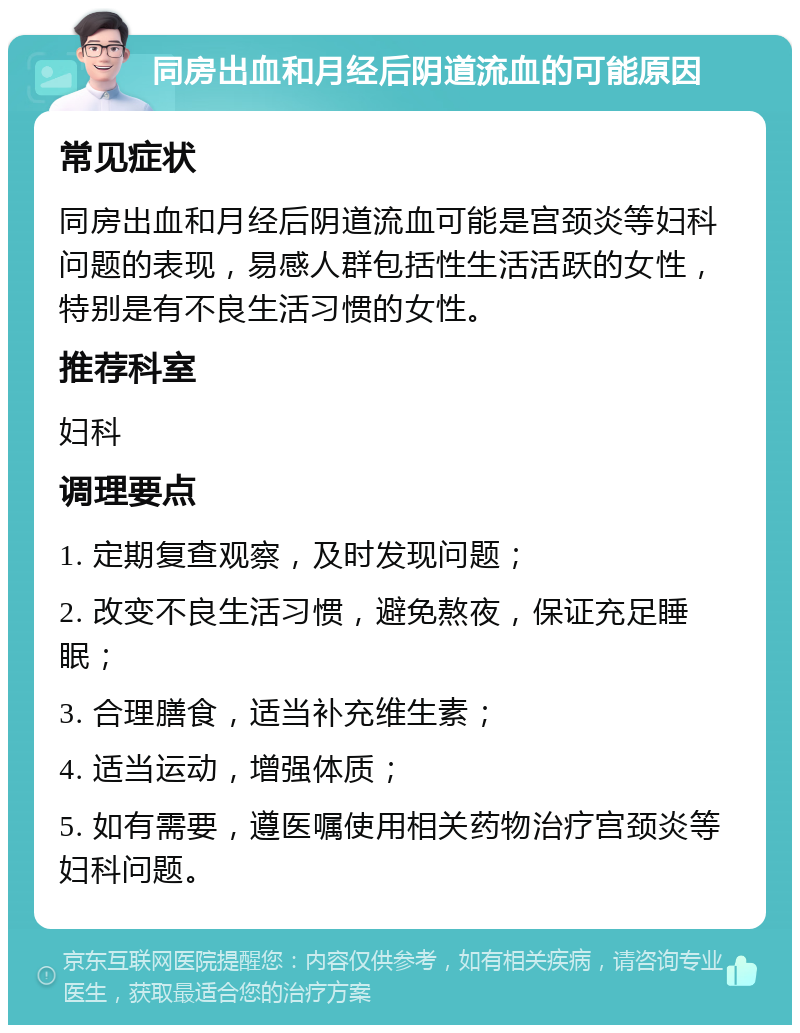 同房出血和月经后阴道流血的可能原因 常见症状 同房出血和月经后阴道流血可能是宫颈炎等妇科问题的表现，易感人群包括性生活活跃的女性，特别是有不良生活习惯的女性。 推荐科室 妇科 调理要点 1. 定期复查观察，及时发现问题； 2. 改变不良生活习惯，避免熬夜，保证充足睡眠； 3. 合理膳食，适当补充维生素； 4. 适当运动，增强体质； 5. 如有需要，遵医嘱使用相关药物治疗宫颈炎等妇科问题。