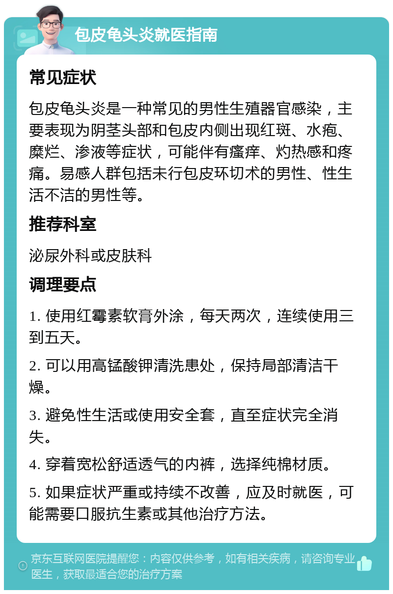 包皮龟头炎就医指南 常见症状 包皮龟头炎是一种常见的男性生殖器官感染，主要表现为阴茎头部和包皮内侧出现红斑、水疱、糜烂、渗液等症状，可能伴有瘙痒、灼热感和疼痛。易感人群包括未行包皮环切术的男性、性生活不洁的男性等。 推荐科室 泌尿外科或皮肤科 调理要点 1. 使用红霉素软膏外涂，每天两次，连续使用三到五天。 2. 可以用高锰酸钾清洗患处，保持局部清洁干燥。 3. 避免性生活或使用安全套，直至症状完全消失。 4. 穿着宽松舒适透气的内裤，选择纯棉材质。 5. 如果症状严重或持续不改善，应及时就医，可能需要口服抗生素或其他治疗方法。