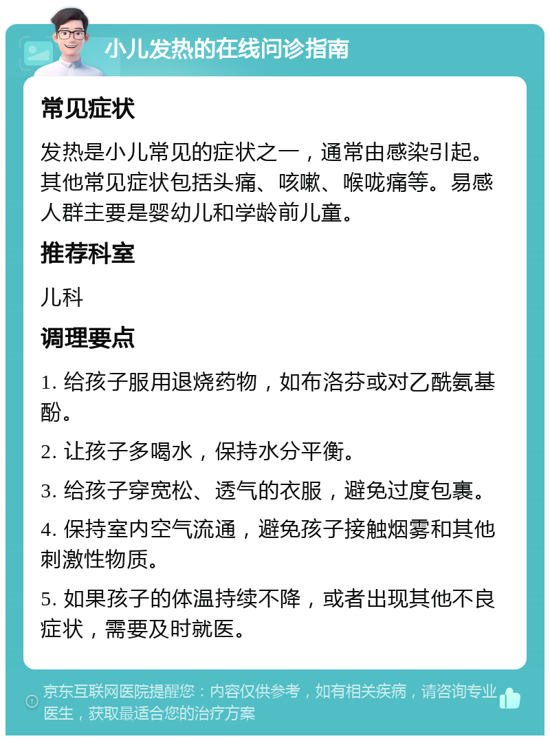 小儿发热的在线问诊指南 常见症状 发热是小儿常见的症状之一，通常由感染引起。其他常见症状包括头痛、咳嗽、喉咙痛等。易感人群主要是婴幼儿和学龄前儿童。 推荐科室 儿科 调理要点 1. 给孩子服用退烧药物，如布洛芬或对乙酰氨基酚。 2. 让孩子多喝水，保持水分平衡。 3. 给孩子穿宽松、透气的衣服，避免过度包裹。 4. 保持室内空气流通，避免孩子接触烟雾和其他刺激性物质。 5. 如果孩子的体温持续不降，或者出现其他不良症状，需要及时就医。