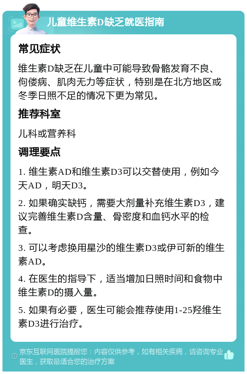 儿童维生素D缺乏就医指南 常见症状 维生素D缺乏在儿童中可能导致骨骼发育不良、佝偻病、肌肉无力等症状，特别是在北方地区或冬季日照不足的情况下更为常见。 推荐科室 儿科或营养科 调理要点 1. 维生素AD和维生素D3可以交替使用，例如今天AD，明天D3。 2. 如果确实缺钙，需要大剂量补充维生素D3，建议完善维生素D含量、骨密度和血钙水平的检查。 3. 可以考虑换用星沙的维生素D3或伊可新的维生素AD。 4. 在医生的指导下，适当增加日照时间和食物中维生素D的摄入量。 5. 如果有必要，医生可能会推荐使用1-25羟维生素D3进行治疗。