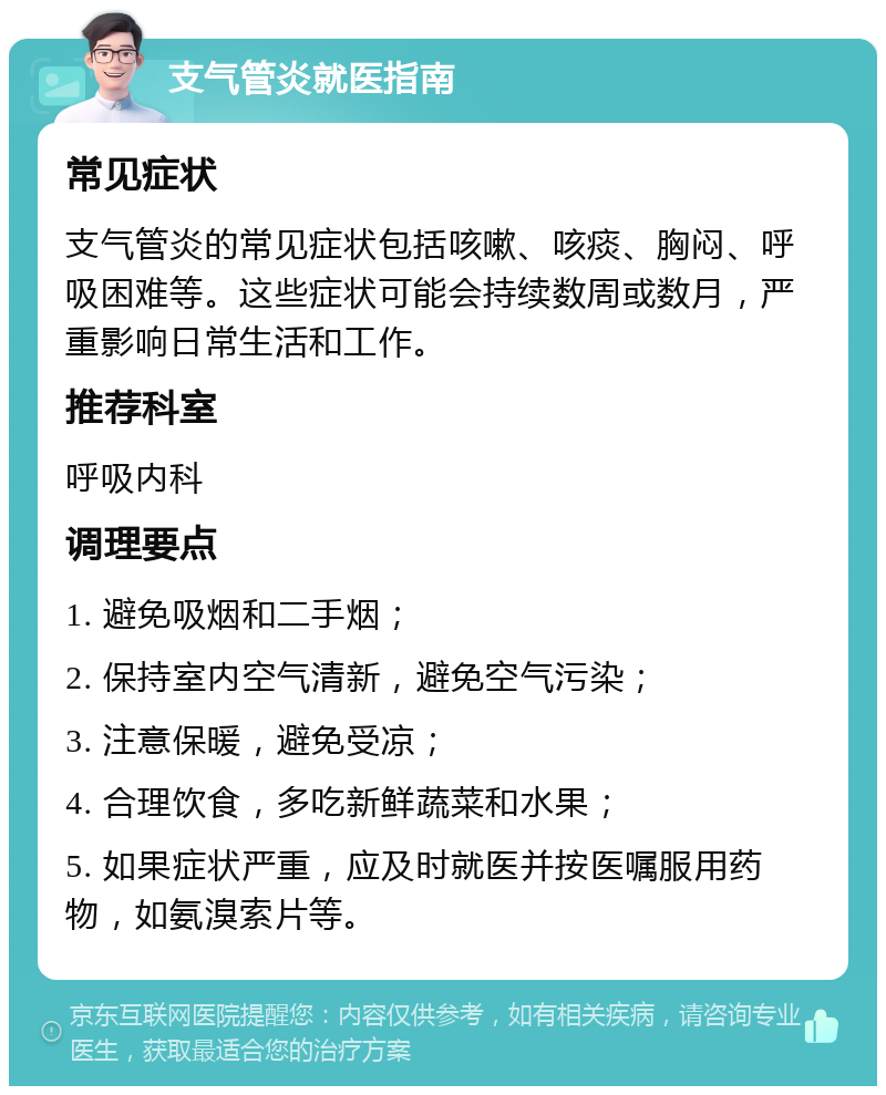 支气管炎就医指南 常见症状 支气管炎的常见症状包括咳嗽、咳痰、胸闷、呼吸困难等。这些症状可能会持续数周或数月，严重影响日常生活和工作。 推荐科室 呼吸内科 调理要点 1. 避免吸烟和二手烟； 2. 保持室内空气清新，避免空气污染； 3. 注意保暖，避免受凉； 4. 合理饮食，多吃新鲜蔬菜和水果； 5. 如果症状严重，应及时就医并按医嘱服用药物，如氨溴索片等。