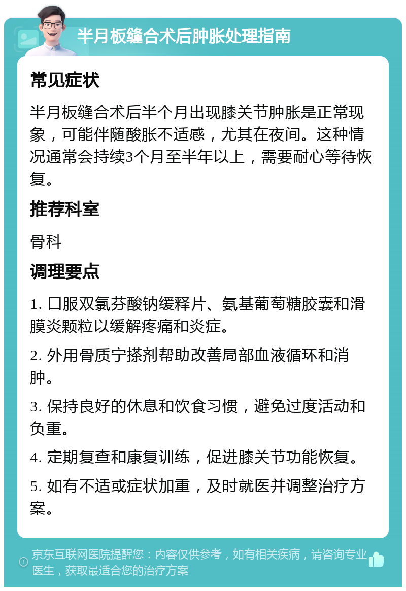 半月板缝合术后肿胀处理指南 常见症状 半月板缝合术后半个月出现膝关节肿胀是正常现象，可能伴随酸胀不适感，尤其在夜间。这种情况通常会持续3个月至半年以上，需要耐心等待恢复。 推荐科室 骨科 调理要点 1. 口服双氯芬酸钠缓释片、氨基葡萄糖胶囊和滑膜炎颗粒以缓解疼痛和炎症。 2. 外用骨质宁搽剂帮助改善局部血液循环和消肿。 3. 保持良好的休息和饮食习惯，避免过度活动和负重。 4. 定期复查和康复训练，促进膝关节功能恢复。 5. 如有不适或症状加重，及时就医并调整治疗方案。