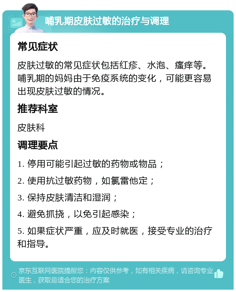 哺乳期皮肤过敏的治疗与调理 常见症状 皮肤过敏的常见症状包括红疹、水泡、瘙痒等。哺乳期的妈妈由于免疫系统的变化，可能更容易出现皮肤过敏的情况。 推荐科室 皮肤科 调理要点 1. 停用可能引起过敏的药物或物品； 2. 使用抗过敏药物，如氯雷他定； 3. 保持皮肤清洁和湿润； 4. 避免抓挠，以免引起感染； 5. 如果症状严重，应及时就医，接受专业的治疗和指导。