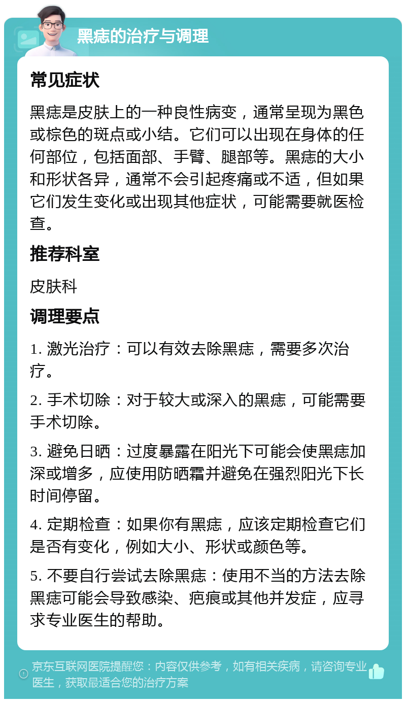 黑痣的治疗与调理 常见症状 黑痣是皮肤上的一种良性病变，通常呈现为黑色或棕色的斑点或小结。它们可以出现在身体的任何部位，包括面部、手臂、腿部等。黑痣的大小和形状各异，通常不会引起疼痛或不适，但如果它们发生变化或出现其他症状，可能需要就医检查。 推荐科室 皮肤科 调理要点 1. 激光治疗：可以有效去除黑痣，需要多次治疗。 2. 手术切除：对于较大或深入的黑痣，可能需要手术切除。 3. 避免日晒：过度暴露在阳光下可能会使黑痣加深或增多，应使用防晒霜并避免在强烈阳光下长时间停留。 4. 定期检查：如果你有黑痣，应该定期检查它们是否有变化，例如大小、形状或颜色等。 5. 不要自行尝试去除黑痣：使用不当的方法去除黑痣可能会导致感染、疤痕或其他并发症，应寻求专业医生的帮助。