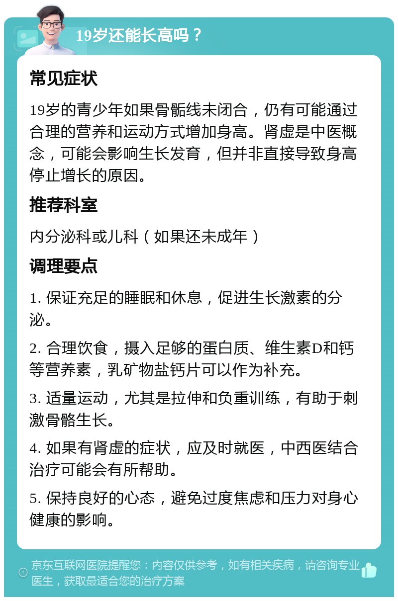 19岁还能长高吗？ 常见症状 19岁的青少年如果骨骺线未闭合，仍有可能通过合理的营养和运动方式增加身高。肾虚是中医概念，可能会影响生长发育，但并非直接导致身高停止增长的原因。 推荐科室 内分泌科或儿科（如果还未成年） 调理要点 1. 保证充足的睡眠和休息，促进生长激素的分泌。 2. 合理饮食，摄入足够的蛋白质、维生素D和钙等营养素，乳矿物盐钙片可以作为补充。 3. 适量运动，尤其是拉伸和负重训练，有助于刺激骨骼生长。 4. 如果有肾虚的症状，应及时就医，中西医结合治疗可能会有所帮助。 5. 保持良好的心态，避免过度焦虑和压力对身心健康的影响。