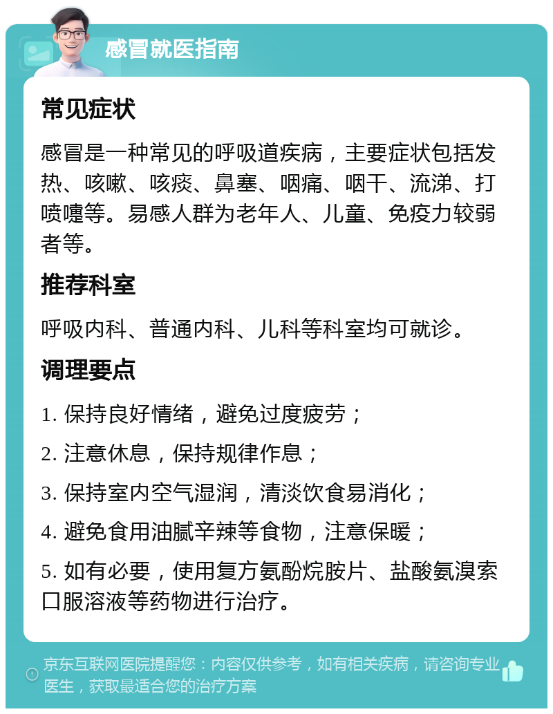 感冒就医指南 常见症状 感冒是一种常见的呼吸道疾病，主要症状包括发热、咳嗽、咳痰、鼻塞、咽痛、咽干、流涕、打喷嚏等。易感人群为老年人、儿童、免疫力较弱者等。 推荐科室 呼吸内科、普通内科、儿科等科室均可就诊。 调理要点 1. 保持良好情绪，避免过度疲劳； 2. 注意休息，保持规律作息； 3. 保持室内空气湿润，清淡饮食易消化； 4. 避免食用油腻辛辣等食物，注意保暖； 5. 如有必要，使用复方氨酚烷胺片、盐酸氨溴索口服溶液等药物进行治疗。