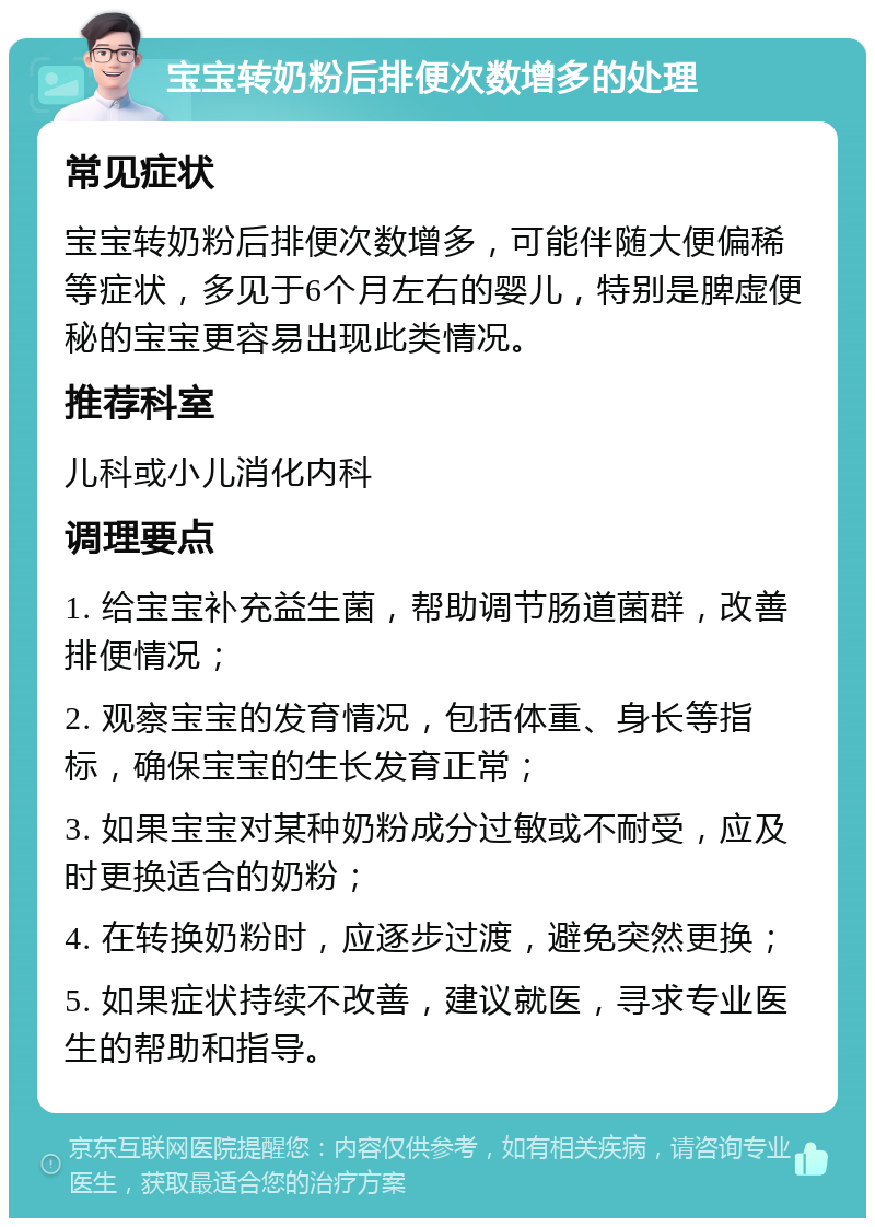 宝宝转奶粉后排便次数增多的处理 常见症状 宝宝转奶粉后排便次数增多，可能伴随大便偏稀等症状，多见于6个月左右的婴儿，特别是脾虚便秘的宝宝更容易出现此类情况。 推荐科室 儿科或小儿消化内科 调理要点 1. 给宝宝补充益生菌，帮助调节肠道菌群，改善排便情况； 2. 观察宝宝的发育情况，包括体重、身长等指标，确保宝宝的生长发育正常； 3. 如果宝宝对某种奶粉成分过敏或不耐受，应及时更换适合的奶粉； 4. 在转换奶粉时，应逐步过渡，避免突然更换； 5. 如果症状持续不改善，建议就医，寻求专业医生的帮助和指导。