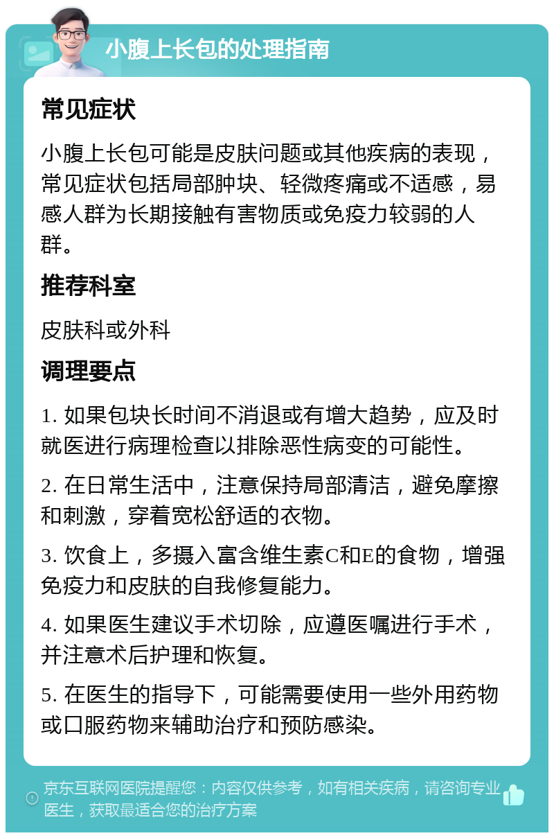 小腹上长包的处理指南 常见症状 小腹上长包可能是皮肤问题或其他疾病的表现，常见症状包括局部肿块、轻微疼痛或不适感，易感人群为长期接触有害物质或免疫力较弱的人群。 推荐科室 皮肤科或外科 调理要点 1. 如果包块长时间不消退或有增大趋势，应及时就医进行病理检查以排除恶性病变的可能性。 2. 在日常生活中，注意保持局部清洁，避免摩擦和刺激，穿着宽松舒适的衣物。 3. 饮食上，多摄入富含维生素C和E的食物，增强免疫力和皮肤的自我修复能力。 4. 如果医生建议手术切除，应遵医嘱进行手术，并注意术后护理和恢复。 5. 在医生的指导下，可能需要使用一些外用药物或口服药物来辅助治疗和预防感染。