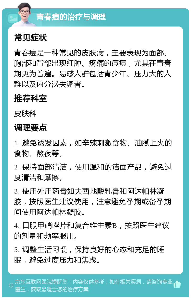 青春痘的治疗与调理 常见症状 青春痘是一种常见的皮肤病，主要表现为面部、胸部和背部出现红肿、疼痛的痘痘，尤其在青春期更为普遍。易感人群包括青少年、压力大的人群以及内分泌失调者。 推荐科室 皮肤科 调理要点 1. 避免诱发因素，如辛辣刺激食物、油腻上火的食物、熬夜等。 2. 保持面部清洁，使用温和的洁面产品，避免过度清洁和摩擦。 3. 使用外用药膏如夫西地酸乳膏和阿达帕林凝胶，按照医生建议使用，注意避免孕期或备孕期间使用阿达帕林凝胶。 4. 口服甲硝唑片和复合维生素B，按照医生建议的剂量和频率服用。 5. 调整生活习惯，保持良好的心态和充足的睡眠，避免过度压力和焦虑。