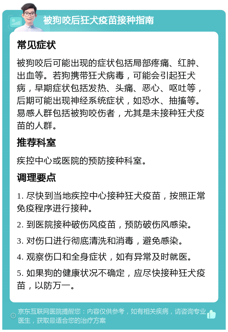 被狗咬后狂犬疫苗接种指南 常见症状 被狗咬后可能出现的症状包括局部疼痛、红肿、出血等。若狗携带狂犬病毒，可能会引起狂犬病，早期症状包括发热、头痛、恶心、呕吐等，后期可能出现神经系统症状，如恐水、抽搐等。易感人群包括被狗咬伤者，尤其是未接种狂犬疫苗的人群。 推荐科室 疾控中心或医院的预防接种科室。 调理要点 1. 尽快到当地疾控中心接种狂犬疫苗，按照正常免疫程序进行接种。 2. 到医院接种破伤风疫苗，预防破伤风感染。 3. 对伤口进行彻底清洗和消毒，避免感染。 4. 观察伤口和全身症状，如有异常及时就医。 5. 如果狗的健康状况不确定，应尽快接种狂犬疫苗，以防万一。