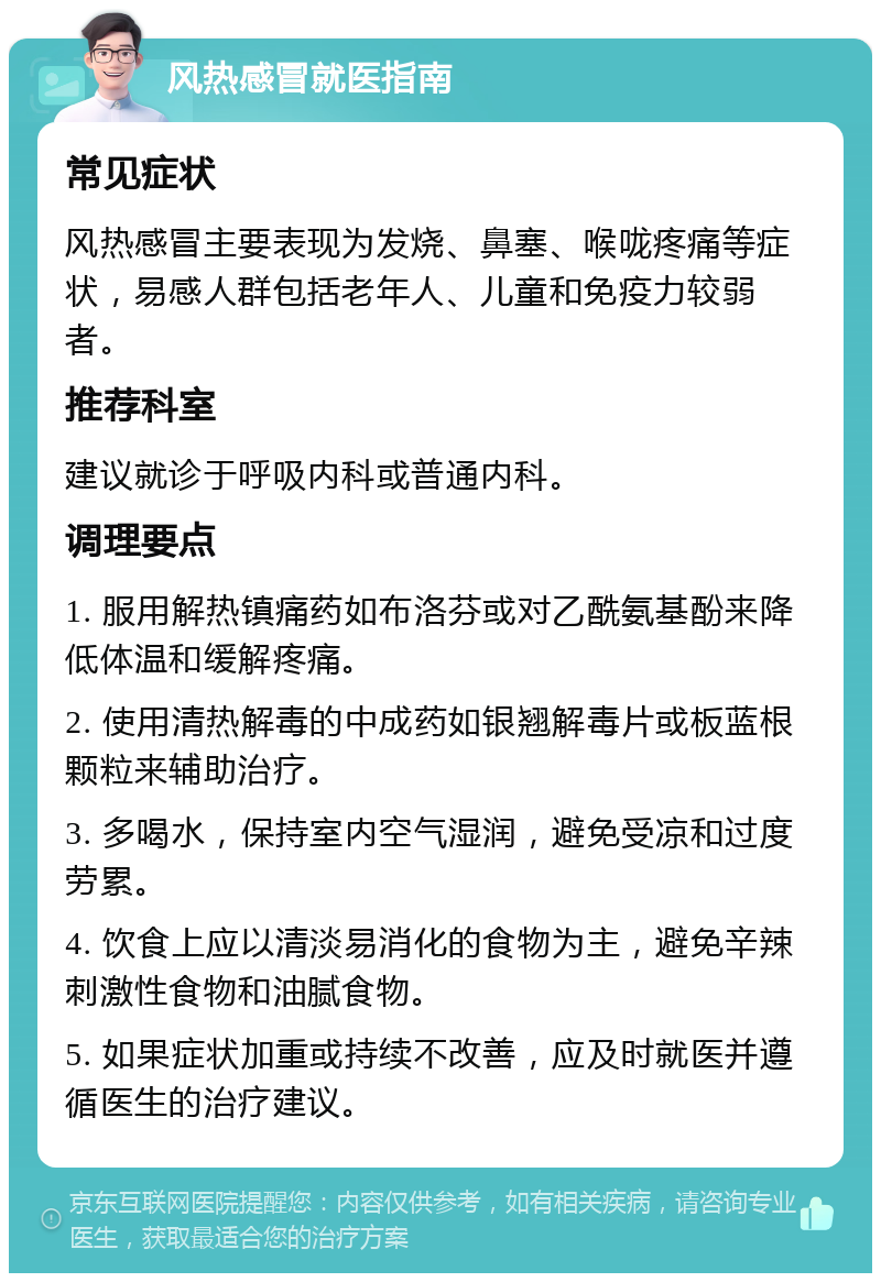 风热感冒就医指南 常见症状 风热感冒主要表现为发烧、鼻塞、喉咙疼痛等症状，易感人群包括老年人、儿童和免疫力较弱者。 推荐科室 建议就诊于呼吸内科或普通内科。 调理要点 1. 服用解热镇痛药如布洛芬或对乙酰氨基酚来降低体温和缓解疼痛。 2. 使用清热解毒的中成药如银翘解毒片或板蓝根颗粒来辅助治疗。 3. 多喝水，保持室内空气湿润，避免受凉和过度劳累。 4. 饮食上应以清淡易消化的食物为主，避免辛辣刺激性食物和油腻食物。 5. 如果症状加重或持续不改善，应及时就医并遵循医生的治疗建议。